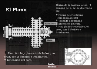 Deriva de la basílica latina, 
romana del s. IV, se diferencia
en:
 Forma de cruz latina
(coro mira al este)
 Techado abobedado
 Extensión del coro.
 Hay planos trebolados, en
cruz, con 2 ábsides e
irradiantes.
El Plano
Capilla
Palatina 
 También hay planos trebolados , en
cruz, con 2 ábsides e irradiantes.
 Extensión del coro.
Deambulatorio
Abside
 