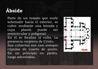 Parte de un templo que suele
sobresalir hacia el exterior, se
cubre mediante una bóveda y
cuya planta puede ser
semicircular o poligonal.
En él se focaliza el culto. La
presencia corpórea de Cristo.
Sus cubiertas son casi siempre
cúpulas de cuarto de punto.
En un principio en piedra,
luego adoveladas.
Ábside
Ábside
 