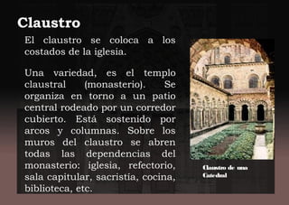 El claustro se coloca a los
costados de la iglesia.
Una variedad, es el templo
claustral (monasterio). Se
organiza en torno a un patio
central rodeado por un corredor
cubierto. Está sostenido por
arcos y columnas. Sobre los
muros del claustro se abren
todas las dependencias del
monasterio: iglesia, refectorio,
sala capitular, sacristía, cocina,
biblioteca, etc.
Claustro
Claustro de una
Catedral
 