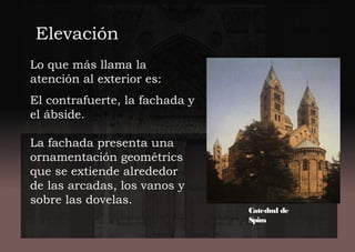 Lo que más llama la
atención al exterior es:
El contrafuerte, la fachada y
el ábside.
La fachada presenta una
ornamentación geométrics
que se extiende alrededor
de las arcadas, los vanos y
sobre las dovelas.
ElevaciónElevación
Catedral de
Spira
 