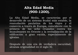 Alta Edad Media
(900-1200).
La Alta Edad Media, se caracteriza por el
desarrollo de un sistema feudal más estable, la
reanudación paulatina de los viajes y el
comercio a través de Europa, coincidente con la
primera de las ocho cruzadas contra los
musulmanes en Oriente y la revitalización de la
edificación a gran escala, especialmente de
iglesias.
Después de una era de verdadera oscuridad,
alcanza originalidad en el siglo XI.
 