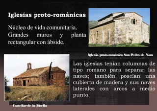 Iglesias proto-románicas
Núcleo de vida comunitaria.
Grandes muros y planta
rectangular con ábside.
Las iglesias tenían columnas de
tipo romano para separar las
naves; también poseían una
cubierta de madera y sus naves
laterales con arcos a medio
punto.
Iglesia proto-románica San Pedro de Nora
Castellarde la Muella
 