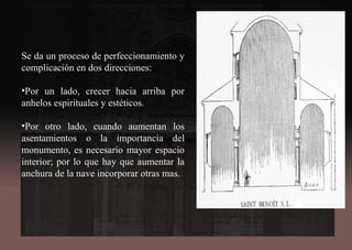 Se da un proceso de perfeccionamiento y
complicación en dos direcciones:
•Por un lado, crecer hacia arriba por
anhelos espirituales y estéticos.
•Por otro lado, cuando aumentan los
asentamientos o la importancia del
monumento, es necesario mayor espacio
interior; por lo que hay que aumentar la
anchura de la nave incorporar otras mas.
 