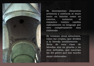 Se incrementan elementos
artísticos y estéticos al muro
tanto en interior como en
exterior, entonces el
románico rústico cambia
radicalmente su lenguaje por
otro completamente mas
elaborado.
Se ensayan otras soluciones,
como las crujías, que dividen
a la bóveda interiormente.
Sería de esta clase de
bóvedas aún en prueba y no
muy definidas, que nacerían
las del gótico que son mucho
mejor elaboradas.
 