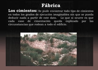 Fábrica
Los cimientos: Se pude encontrar todo tipo de cimientos
en todos los grados de ejecución imaginables sin que se pueda
deducir nada a partir de este dato. Lo que si ocurre es que
cada caso de cimentación queda explicado por las
circunstancias que rodean a todo el edificio.
 