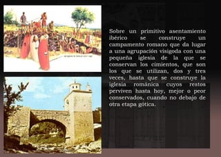 Sobre un primitivo asentamiento
ibérico se construye un
campamento romano que da lugar
a una agrupación visigoda con una
pequeña iglesia de la que se
conservan los cimientos, que son
los que se utilizan, dos y tres
veces, hasta que se construye la
iglesia románica cuyos restos
perviven hasta hoy, mejor o peor
conservados, cuando no debajo de
otra etapa gótica.
 