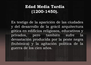 Edad Media Tardía
(1200-1450).
Es testigo de la aparición de las ciudades
y del desarrollo de la grácil arquitectura
gótica en edificios religiosos, educativos y
privados, pero también sufre la
devastación producida por la peste negra
(bubónica) y la agitación política de la
guerra de los cien años.
 