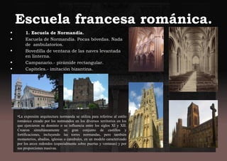 Escuela francesa románica.
• 1. Escuela de Normandía.
• Escuela de Normandía. Pocas bóvedas. Nada
de ambulatorios.
• Bovedilla de ventana de las naves levantada
en linterna.
• Campanario.- pirámide rectangular.
• Capiteles.- imitación bizantina.
•La expresión arquitectura normanda se utiliza para referirse al estilo
románico creado por los normandos en los diversos territorios en los
que ejercieron su dominio o su influencia entre los siglos XI y XII.
Crearon simultáneamente un gran conjunto de castillos y
fortificaciones, incluyendo las torres normandas, pero también
monasterios, abadías, iglesias o catedrales, en un modelo caracterizado
por los arcos redondos (especialmente sobre puertas y ventanas) y por
sus proporciones masivas.
 