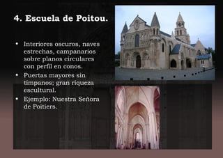 4. Escuela de Poitou.
• Interiores oscuros, naves
estrechas, campanarios
sobre planos circulares
con perfil en conos.
• Puertas mayores sin
tímpanos; gran riqueza
escultural.
• Ejemplo: Nuestra Señora
de Poitiers.
 