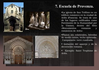 7. Escuela de Provenza.
•La iglesia de San Trófimo es un
edificio románico en la ciudad de
Arlés (Francia). Se trata de uno
de los lugares calificados como
Patrimonio de la Humanidad por
la Unesco, dentro del Sitio
«Monumentos romanos y
románicos de Arlés»
•Planos sin colaterales, bóvedas
de medio cañón, techo aplanado.
Campanario: torre cuadrada.
• Imitación del aparejo y de la
decoración romana.
• Ejemplo: Saint Trophime de
Arlés.
 