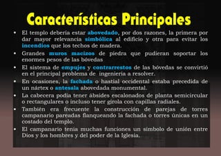 • El templo debería estar abovedado, por dos razones, la primera por
dar mayor relevancia simbólica al edificio y otra para evitar los
incendios que los techos de madera.
• Grandes muros macizos de piedra que pudieran soportar los
enormes pesos de las bóvedas
• El sistema de empujes y contrarrestos de las bóvedas se convirtió
en el principal problema de ingeniería a resolver.
• En ocasiones, la fachada o hastial occidental estaba precedida de
un nártex o antesala abovedada monumental.
• La cabecera podía tener ábsides escalonados de planta semicircular
o rectangulares o incluso tener girola con capillas radiales.
• También era frecuente la construcción de parejas de torres
campanario pareadas flanqueando la fachada o torres únicas en un
costado del templo.
• El campanario tenia muchas funciones un símbolo de unión entre
Dios y los hombres y del poder de la Iglesia.
 