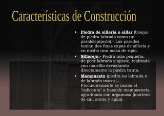 • Piedra de sillería o sillar (bloque
de piedra labrado como un
paralelepípedo).- Las paredes
tenían dos finas capas de sillería y
en medio una masa de ripio.
• Sillarejo.- Piedra más pequeña,
de peor labrado y ajuste, realizada
con martillo devastando
directamente la piedra bruta.
• Mampuesto (piedra no labrada o
de labrado tosco) .-
Frecuentemente se usaba el
"calicanto" a base de mampostería
aglutinada con argamasa (mortero
de cal, arena y agua).
 