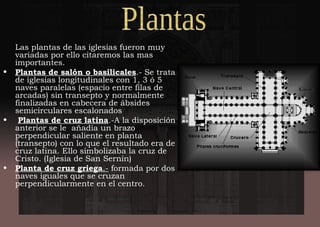 Las plantas de las iglesias fueron muy
variadas por ello citaremos las mas
importantes.
• Plantas de salón o basilicales.- Se trata
de iglesias longitudinales con 1, 3 ó 5
naves paralelas (espacio entre filas de
arcadas) sin transepto y normalmente
finalizadas en cabecera de ábsides
semicirculares escalonados
• Plantas de cruz latina.-A la disposición
anterior se le añadía un brazo
perpendicular saliente en planta
(transepto) con lo que el resultado era de
cruz latina. Ello simbolizaba la cruz de
Cristo. (Iglesia de San Sernín)
• Planta de cruz griega.- formada por dos
naves iguales que se cruzan
perpendicularmente en el centro.
 