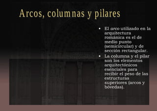 • El arco utilizado en la
arquitectura
románica es el de
medio punto
(semicircular) y de
sección rectangular.
• La columna y el pilar
son los elementos
arquitectónicos
esenciales para
recibir el peso de las
estructuras
superiores (arcos y
bóvedas).
 