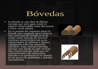 • La bóveda es una obra de fábrica
curvada que sirve para cubrir el
espacio comprendido entre dos muros
o entre varios pilares.
• En el periodo del románico pleno la
bóveda más empleada para cubrir la
nave principal del templo es la de
medio cañón (bóveda de directriz
continua semicircular) con arcos
transversales de refuerzo o fajones,
cabalgando sobre las arquerías
inferiores. Esas enormes bóvedas
ejercían una fuerza no sólo vertical
sino transversal que tenía que ser
contrarrestada con otras naves
laterales o la presencia en el exterior
de los muros de poderosos y macizos
contrafuertes.
 