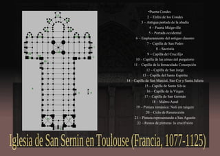 •Puerta Condes
2 – Enfeu de los Condes
3 – Antigua portada de la abadía
4 – Puerta Miégeville
5 – Portada occidental
6 – Emplazamiento del antiguo claustro
7 – Capilla de San Pedro
8 – Sacristía
9 – Capilla del Crucifijo
10 – Capilla de las almas del purgatorio
11 – Capilla de la Inmaculada Concepción
12 – Capilla de San Jorge
13 – Capilla del Santo Espíritu
14 – Capilla de San Marcial, San Cyr y Santa Julieta
15 – Capilla de Santa Silvia
16 – Capilla de la Virgen
17 – Capilla de San Germán
18 – Maître-Autel
19 – Pintura románica: Noli em tangere
20 – Ciclo de Resurección
21 – Pintura representando a San Agustín
22 – Restos de pinturas: la crucifixión
 