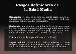 Rasgos definidores de
la Edad Media
• Economía: Evoluciona de una economía agropecuaria de
subsistencia a una economía con excedente, pudiendo
realizarse así actividades comerciales.
• Sociedad: Se divide en tres órdenes: la de los que oran,
los que guerrean y los que trabajan, para alimentar a las
anteriores. Posteriormente irá surgiendo una nueva clase,
en las ciudades, a partir del comercio, la burguesía.
• Política: Controlada por élite social (nobleza).
• Espiritualidad: Predominio del cristianismo como
religión. Importancia e incidencia de la iglesia como
institución en todos los parámetros de la vida humana.
 