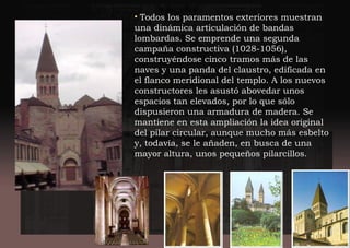 • Todos los paramentos exteriores muestran
una dinámica articulación de bandas
lombardas. Se emprende una segunda
campaña constructiva (1028-1056),
construyéndose cinco tramos más de las
naves y una panda del claustro, edificada en
el flanco meridional del templo. A los nuevos
constructores les asustó abovedar unos
espacios tan elevados, por lo que sólo
dispusieron una armadura de madera. Se
mantiene en esta ampliación la idea original
del pilar circular, aunque mucho más esbelto
y, todavía, se le añaden, en busca de una
mayor altura, unos pequeños pilarcillos.
 