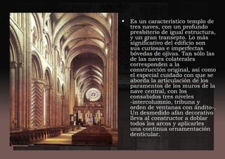 • Es un característico templo de
tres naves, con un profundo
presbiterio de igual estructura,
y un gran transepto. Lo más
significativo del edificio son
sus curiosas e imperfectas
bóvedas de ojivas. Tan sólo las
de las naves colaterales
corresponden a la
construcción original, así como
el especial cuidado con que se
aborda la articulación de los
paramentos de los muros de la
nave central, con los
consabidos tres niveles
-intercolumnio, tribuna y
orden de ventanas con ándito-.
Un desmedido afán decorativo
lleva al constructor a doblar
todos los arcos y aplicarles
una continua ornamentación
denticular.
 