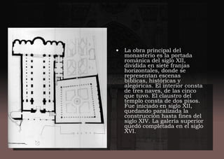 • La obra principal del
monasterio es la portada
románica del siglo XII,
dividida en siete franjas
horizontales, donde se
representan escenas
bíblicas, históricas y
alegóricas. El interior consta
de tres naves, de las cinco
que tuvo. El claustro del
templo consta de dos pisos.
Fue iniciado en siglo XII,
quedando paralizada la
construcción hasta fines del
siglo XIV. La galería superior
quedó completada en el siglo
XVI.
 