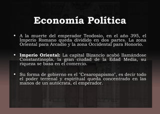 Economía Política
• A la muerte del emperador Teodosio, en el año 395, el
Imperio Romano queda dividido en dos partes. La zona
Oriental para Arcadio y la zona Occidental para Honorio.
• Imperio Oriental: La capital Bizancio acabó llamándose
Constantinopla, la gran ciudad de la Edad Media, su
riqueza se basa en el comercio.
• Su forma de gobierno es el "Cesaropapismo", es decir todo
el poder terrenal y espiritual queda concentrado en las
manos de un autócrata, el emperador.
 