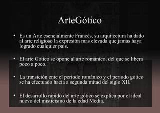 ArteGótico
• Es un Arte esencialmente Francés, su arquitectura ha dado
al arte religioso la expresión mas elevada que jamás haya
logrado cualquier país.
• El arte Gótico se opone al arte románico, del que se libera
poco a poco.
• La transición ente el periodo románico y el periodo gótico
se ha efectuado hacia a segunda mitad del siglo XII.
• El desarrollo rápido del arte gótico se explica por el ideal
nuevo del misticismo de la edad Media.
 