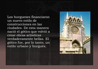 Los burgueses financiaron
un nuevo estilo de
construcciones en las
ciudades. De esta manera
nació el gótico que volvió a
crear obras artísticas
verdaderamente bellas. El
gótico fue, por lo tanto, un
estilo urbano y burgués.
 