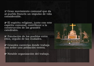 1º Gran movimiento comunal que da
al pueblo francés un impulso de vida
considerable.
2º El espíritu religioso, junto con este
espíritu comunal, contribuye a la
construcción de las grandes
catedrales.
3º Emulación de los pueblos entre
ellos, orgullo de las ciudades.
4º Grandes canterías donde trabaja
con ardor una población entera.
5º Notable organización del trabajo.
 