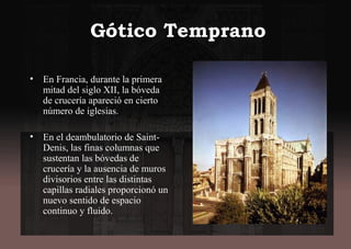 Gótico Temprano
• En Francia, durante la primera
mitad del siglo XII, la bóveda
de crucería apareció en cierto
número de iglesias.
• En el deambulatorio de Saint-
Denis, las finas columnas que
sustentan las bóvedas de
crucería y la ausencia de muros
divisorios entre las distintas
capillas radiales proporcionó un
nuevo sentido de espacio
continuo y fluido.
 