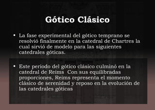 Gótico Clásico
• La fase experimental del gótico temprano se
resolvió finalmente en la catedral de Chartres la
cual sirvió de modelo para las siguientes
catedrales góticas.
• Este periodo del gótico clásico culminó en la
catedral de Reims Con sus equilibradas
proporciones, Reims representa el momento
clásico de serenidad y reposo en la evolución de
las catedrales góticas
 