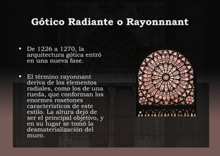 Gótico Radiante o Rayonnnant
• De 1226 a 1270, la
arquitectura gótica entró
en una nueva fase.
• El término rayonnant
deriva de los elementos
radiales, como los de una
rueda, que conforman los
enormes rosetones
característicos de este
estilo. La altura dejó de
ser el principal objetivo, y
en su lugar se tomó la
desmaterialización del
muro.
 
