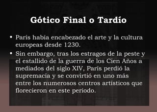 Gótico Final o Tardío
• París había encabezado el arte y la cultura
europeas desde 1230.
• Sin embargo, tras los estragos de la peste y
el estallido de la guerra de los Cien Años a
mediados del siglo XIV, París perdió la
supremacía y se convirtió en uno más
entre los numerosos centros artísticos que
florecieron en este periodo.
 