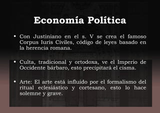 Economía Política
• Con Justiniano en el s. V se crea el famoso
Corpus Iuris Civiles, código de leyes basado en
la herencia romana.
• Culta, tradicional y ortodoxa, ve el Imperio de
Occidente bárbaro, esto precipitará el cisma.
• Arte: El arte está influido por el formalismo del
ritual eclesiástico y cortesano, esto lo hace
solemne y grave.
 