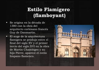Estilo Flamígero
(flamboyant)
• Se origina en la década de
1380 con la obra del
arquitecto cortesano francés
Guy de Danmartin.
• El auge de la arquitectura
flamígera se produjo entre el
final del siglo XV y el primer
tercio del siglo XVI en la obra
de Martin Chambiges y su
hijo Pierre, aparece el estilo
hispano flamenco.
 