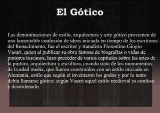 El Gótico
Las denominaciones de estilo, arquitectura y arte gótico provienen de
una lamentable confusión de ideas iniciada en tiempo de los escritores
del Renacimiento, fue el escritor y tratadista Florentino Giogio
Vasari, quien al publicar su obra famosa de biografías o vidas de
pintores toscanos, hizo preceder de varios capítulos sobre las artes de
la pintura, arquitectura y escultura, cuando trata de los monumentos
de la edad media, que fueron construidos con un estilo iniciado en
Alemania, estilo que según el inventaron los godos y por lo tanto
debía llamarse gótico; según Vasari aquel estilo medieval es confuso
y desordenado.
 
