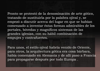 Pronto se protestó de la denominación de arte gótico,
tratando de sustituirla por la palabra ojival y, se
empezó a discutir acerca del lugar en que se habían
comenzado a inventar éstas formas admirables de los
portales, bóvedas y magníficos sistemas de las
grandes iglesias, con su hábil combinación de
empujes y contrafuertes.
Para unos, el estilo ojival habría venido de Oriente,
para otros, la arquitectura gótica era cosa bárbara,
había comenzado en Alemania y de allí paso a Francia
para propagarse después por todo Europa .
 