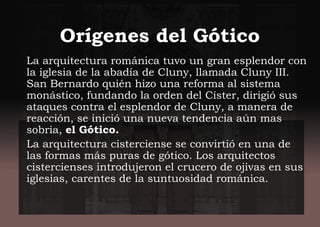 Orígenes del Gótico
La arquitectura románica tuvo un gran esplendor con
la iglesia de la abadía de Cluny, llamada Cluny III.
San Bernardo quién hizo una reforma al sistema
monástico, fundando la orden del Císter, dirigió sus
ataques contra el esplendor de Cluny, a manera de
reacción, se inició una nueva tendencia aún mas
sobria, el Gótico.
La arquitectura cisterciense se convirtió en una de
las formas más puras de gótico. Los arquitectos
cistercienses introdujeron el crucero de ojivas en sus
iglesias, carentes de la suntuosidad románica.
 