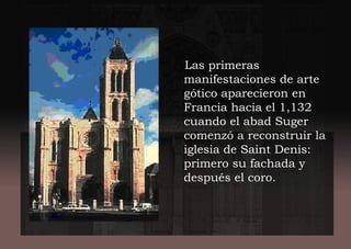 Las primeras
manifestaciones de arte
gótico aparecieron en
Francia hacia el 1,132
cuando el abad Suger
comenzó a reconstruir la
iglesia de Saint Denis:
primero su fachada y
después el coro.
 