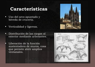 Características
• Uso del arco apuntado y
bóveda de crucería.
• Verticalidad y ligereza.
• Distribución de las cargas al
exterior mediante arbotantes.
• Liberación de la función
sustentadora de muros, cosa
que permite abrir amplios
ventanales.
 