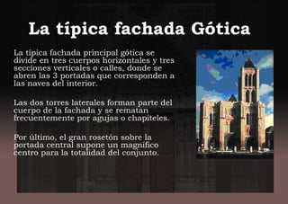 La típica fachada Gótica
La típica fachada principal gótica se
divide en tres cuerpos horizontales y tres
secciones verticales o calles, donde se
abren las 3 portadas que corresponden a
las naves del interior.
Las dos torres laterales forman parte del
cuerpo de la fachada y se rematan
frecuentemente por agujas o chapiteles.
Por último, el gran rosetón sobre la
portada central supone un magnifico
centro para la totalidad del conjunto.
 