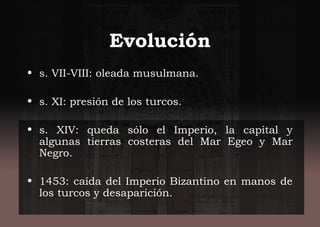 Evolución
• s. VII-VIII: oleada musulmana.
• s. XI: presión de los turcos.
• s. XIV: queda sólo el Imperio, la capital y
algunas tierras costeras del Mar Egeo y Mar
Negro.
• 1453: caída del Imperio Bizantino en manos de
los turcos y desaparición.
 