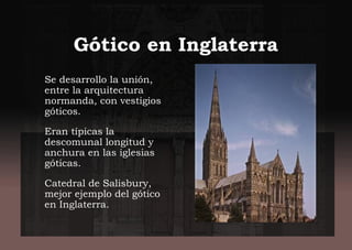 Gótico en Inglaterra
Se desarrollo la unión,
entre la arquitectura
normanda, con vestigios
góticos.
Eran típicas la
descomunal longitud y
anchura en las iglesias
góticas.
Catedral de Salisbury,
mejor ejemplo del gótico
en Inglaterra.
 