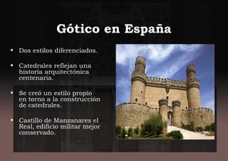 Gótico en España
• Dos estilos diferenciados.
• Catedrales reflejan una
historia arquitectónica
centenaria.
• Se creó un estilo propio
en torno a la construcción
de catedrales.
• Castillo de Manzanares el
Real, edificio militar mejor
conservado.
 