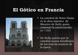 El Gótico en Francia
• La catedral de Notre Dame
es la obra maestra de
Maurice de Sully quien
comenzó la construcción
en 1163.
• De Sully quería que la
catedral nueva beneficiara
de los nuevos avances de
la época.
 