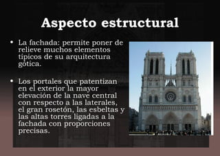 Aspecto estructural
• La fachada: permite poner de
relieve muchos elementos
típicos de su arquitectura
gótica.
• Los portales que patentizan
en el exterior la mayor
elevación de la nave central
con respecto a las laterales,
el gran rosetón, las esbeltas y
las altas torres ligadas a la
fachada con proporciones
precisas.
 