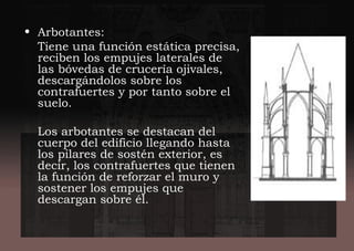 • Arbotantes:
Tiene una función estática precisa,
reciben los empujes laterales de
las bóvedas de crucería ojivales,
descargándolos sobre los
contrafuertes y por tanto sobre el
suelo.
Los arbotantes se destacan del
cuerpo del edificio llegando hasta
los pilares de sostén exterior, es
decir, los contrafuertes que tienen
la función de reforzar el muro y
sostener los empujes que
descargan sobre él.
 