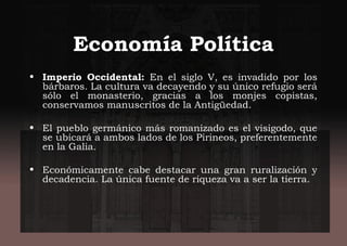 Economía Política
• Imperio Occidental: En el siglo V, es invadido por los
bárbaros. La cultura va decayendo y su único refugio será
sólo el monasterio, gracias a los monjes copistas,
conservamos manuscritos de la Antigüedad.
• El pueblo germánico más romanizado es el visigodo, que
se ubicará a ambos lados de los Pirineos, preferentemente
en la Galia.
• Económicamente cabe destacar una gran ruralización y
decadencia. La única fuente de riqueza va a ser la tierra.
 