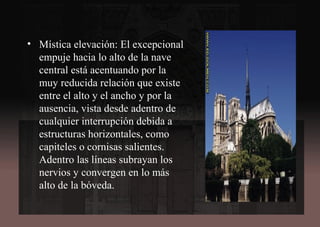 • Mística elevación: El excepcional
empuje hacia lo alto de la nave
central está acentuando por la
muy reducida relación que existe
entre el alto y el ancho y por la
ausencia, vista desde adentro de
cualquier interrupción debida a
estructuras horizontales, como
capiteles o cornisas salientes.
Adentro las líneas subrayan los
nervios y convergen en lo más
alto de la bóveda.
 