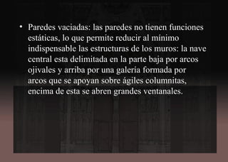 • Paredes vaciadas: las paredes no tienen funciones
estáticas, lo que permite reducir al mínimo
indispensable las estructuras de los muros: la nave
central esta delimitada en la parte baja por arcos
ojivales y arriba por una galería formada por
arcos que se apoyan sobre ágiles columnitas,
encima de esta se abren grandes ventanales.
 