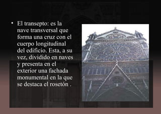 • El transepto: es la
nave transversal que
forma una cruz con el
cuerpo longitudinal
del edificio. Esta, a su
vez, dividido en naves
y presenta en el
exterior una fachada
monumental en la que
se destaca el rosetón .
 